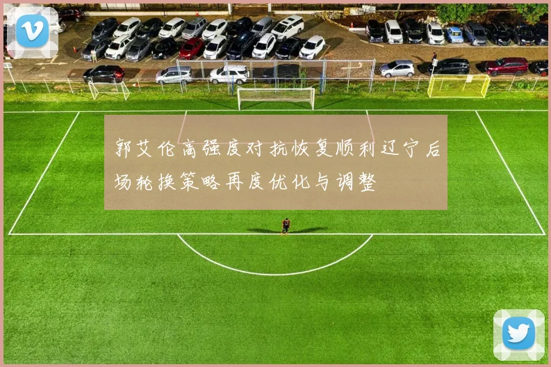 郭艾伦高强度对抗恢复顺利辽宁后场轮换策略再度优化与调整