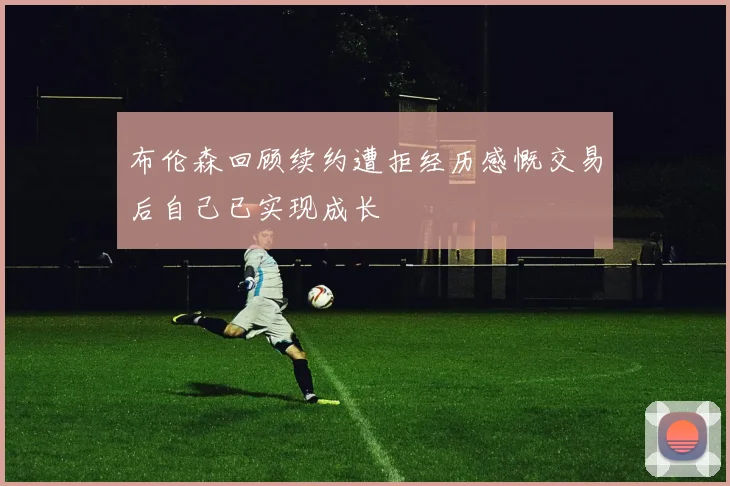 布伦森回顾续约遭拒经历感慨交易后自己已实现成长
