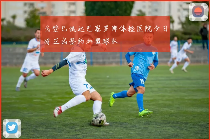 戈登已抵达巴塞罗那体检医院今日将正式签约加盟球队