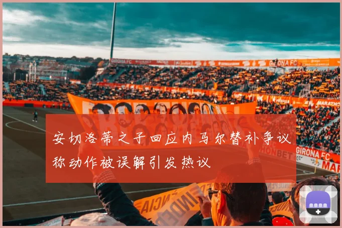 安切洛蒂之子回应内马尔替补争议称动作被误解引发热议
