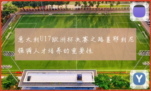 意大利U17欧洲杯决赛之路基耶利尼强调人才培养的重要性