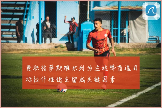 曼联将萨默维尔列为左边锋首选目标拉什福德去留成关键因素