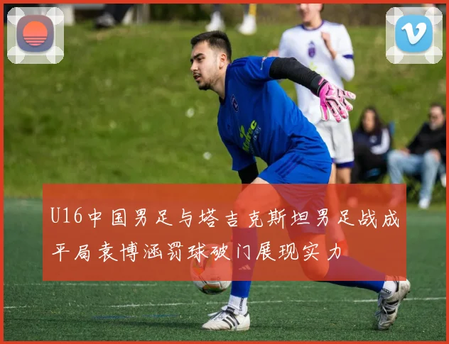 U16中国男足与塔吉克斯坦男足战成平局袁博涵罚球破门展现实力