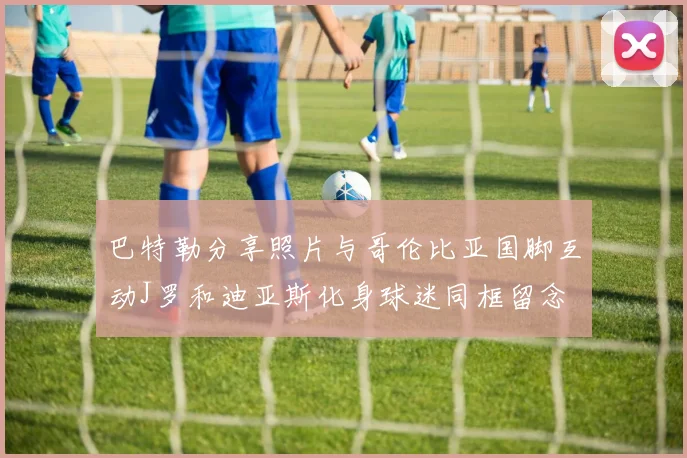巴特勒分享照片与哥伦比亚国脚互动J罗和迪亚斯化身球迷同框留念