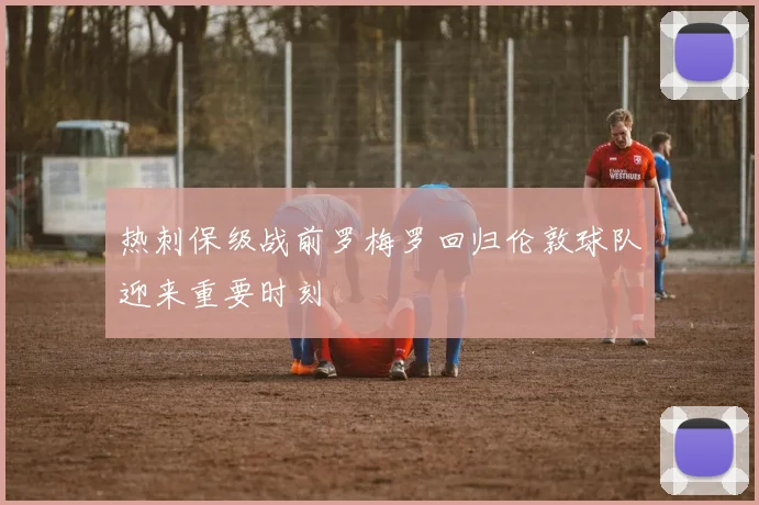热刺保级战前罗梅罗回归伦敦球队迎来重要时刻