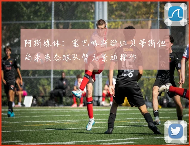 阿斯媒体：塞巴略斯欲归贝蒂斯但尚未表态球队暂无紧迫操作