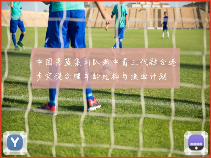 中国男篮集训队老中青三代融合逐步实现合理年龄结构与换血计划