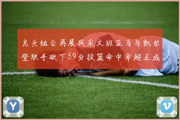 光头组合再展风采文班亚马与凯尔登联手砍下59分投篮命中率超五成