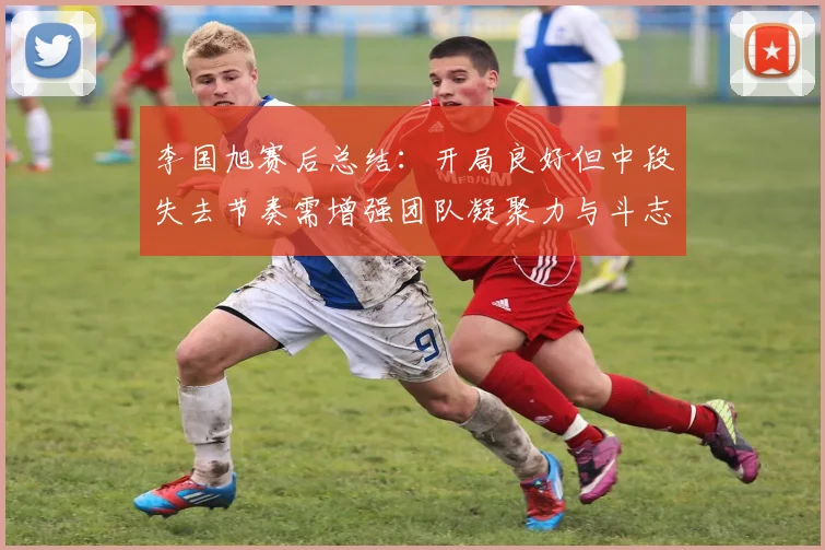李国旭赛后总结：开局良好但中段失去节奏需增强团队凝聚力与斗志