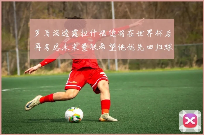 罗马诺透露拉什福德将在世界杯后再考虑未来曼联希望他优先回归球队