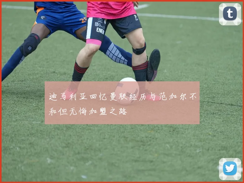 迪马利亚回忆曼联经历与范加尔不和但无悔加盟之路