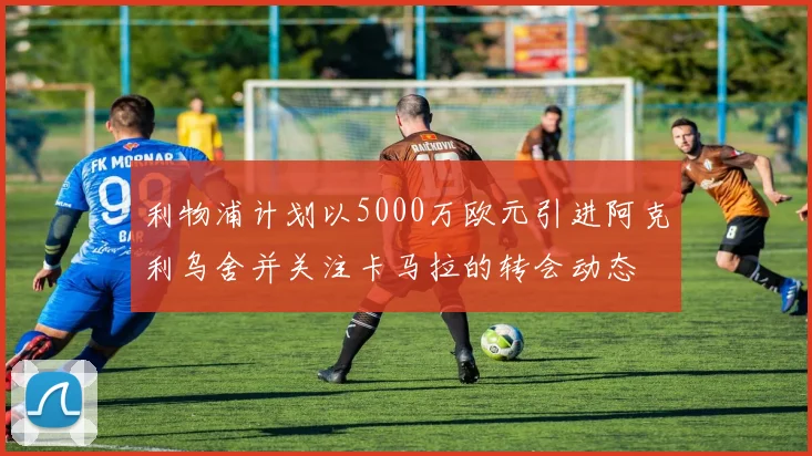 利物浦计划以5000万欧元引进阿克利乌舍并关注卡马拉的转会动态