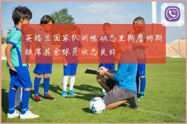 英格兰国家队训练动态里斯詹姆斯缺席其余球员状态良好