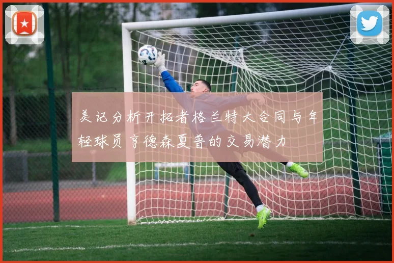 美记分析开拓者格兰特大合同与年轻球员亨德森夏普的交易潜力