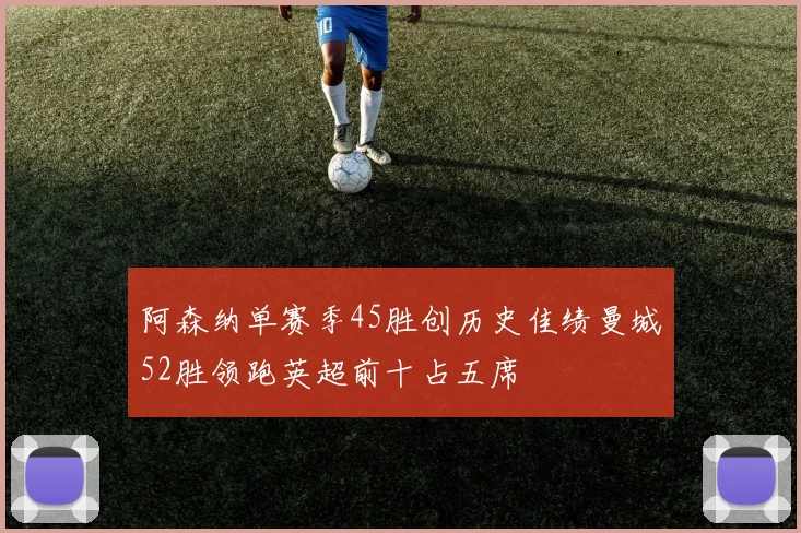 阿森纳单赛季45胜创历史佳绩曼城52胜领跑英超前十占五席