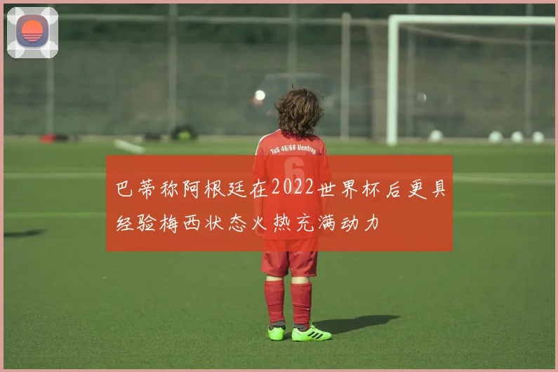 巴蒂称阿根廷在2022世界杯后更具经验梅西状态火热充满动力