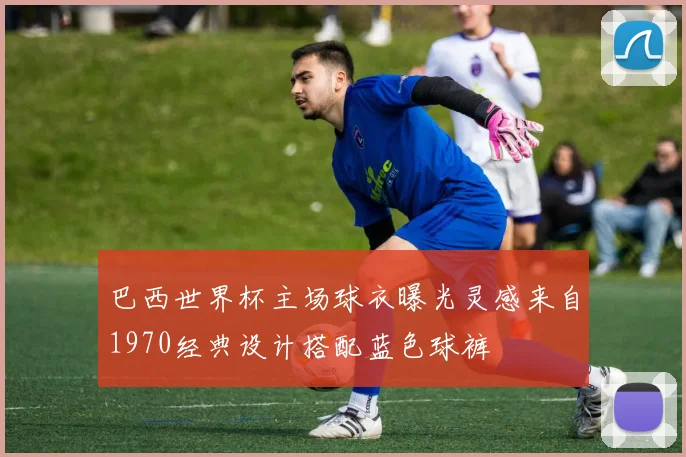 巴西世界杯主场球衣曝光灵感来自1970经典设计搭配蓝色球裤