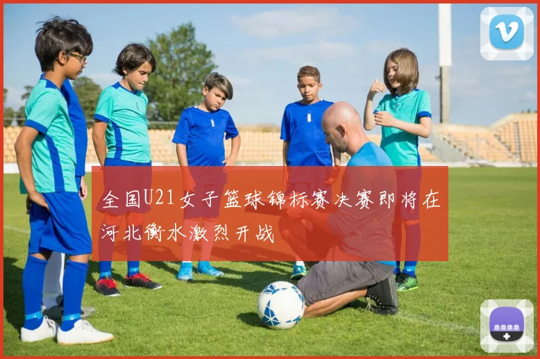 全国U21女子篮球锦标赛决赛即将在河北衡水激烈开战
