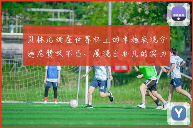 贝林厄姆在世界杯上的卓越表现令迪尼赞叹不已，展现出非凡的实力与魅力